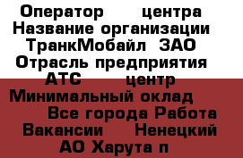 Оператор Call-центра › Название организации ­ ТранкМобайл, ЗАО › Отрасль предприятия ­ АТС, call-центр › Минимальный оклад ­ 30 000 - Все города Работа » Вакансии   . Ненецкий АО,Харута п.